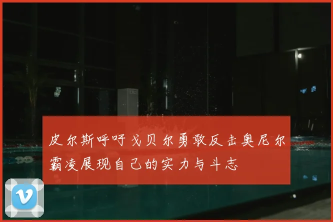 皮尔斯呼吁戈贝尔勇敢反击奥尼尔霸凌展现自己的实力与斗志