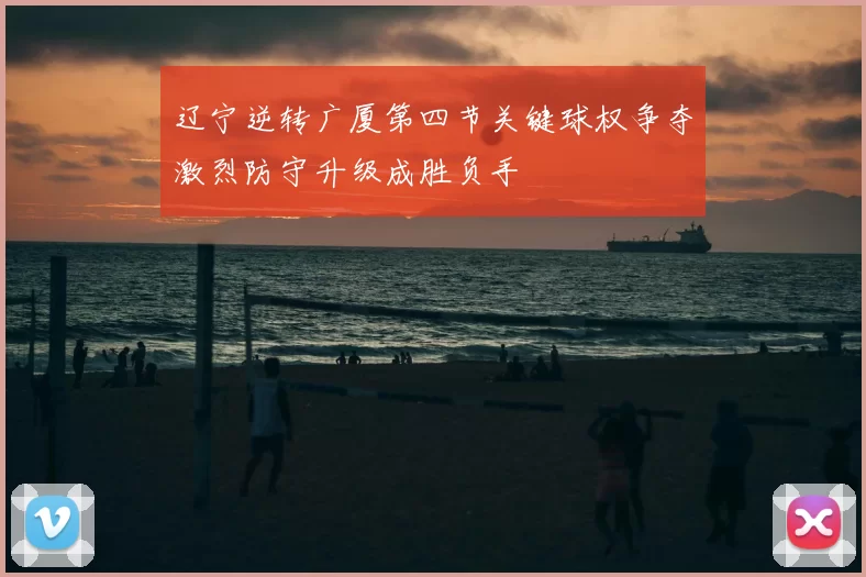 辽宁逆转广厦第四节关键球权争夺激烈防守升级成胜负手